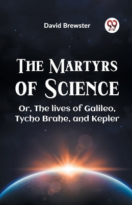 The Martyrs Of Science Or, The Lives Of Galileo, Tycho Brahe, And Kepler by Brewster David
