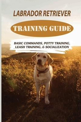 Labrador Retriever Training Guide: Basic Commands, Potty Training, Leash Training, & Socialization: Facts About Labrador Retriever by Amescua, Rudolf