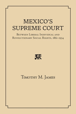 Mexico's Supreme Court: Between Liberal Individual and Revolutionary Social Rights, 1867-1934 by James, Timothy M.