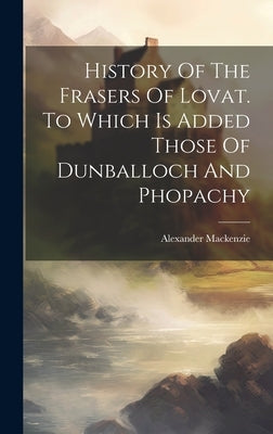 History Of The Frasers Of Lovat. To Which Is Added Those Of Dunballoch And Phopachy by MacKenzie, Alexander