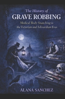 The History of Grave Robbing: Medical Body Snatching in the Victorian and Edwardian Eras by Sanchez, Alana