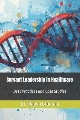 Servant Leadership in Healthcare: Best Practices and Case Studies by Brannan, Shawn Michael