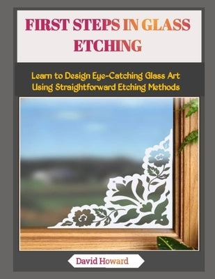 First Steps in Glass Etching: Learn to Design Eye-Catching Glass Art Using Straightforward Etching Methods by Howard, David