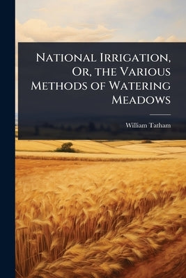 National Irrigation, Or, the Various Methods of Watering Meadows by Tatham, William