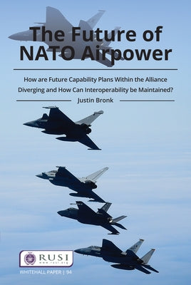 The Future of NATO Airpower: How Are Future Capability Plans Within the Alliance Diverging and How Can Interoperability Be Maintained? by Bronk, Justin