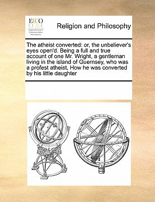 The Atheist Converted: Or, the Unbeliever's Eyes Open'd. Being a Full and True Account of One Mr. Wright, a Gentleman Living in the Island of by Multiple Contributors