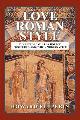 Love Roman Style: The Best of Catullus, Horace, Propertius, and Ovid in Modern Verse by Felperin, Howard