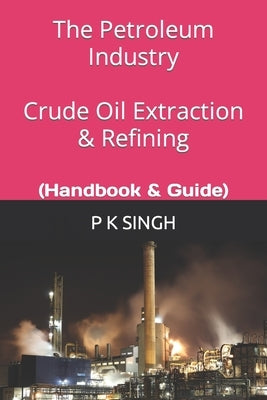 The Petroleum Industry Crude Oil Extraction & Refining: (Handbook & Guide) by Singh, P. K.