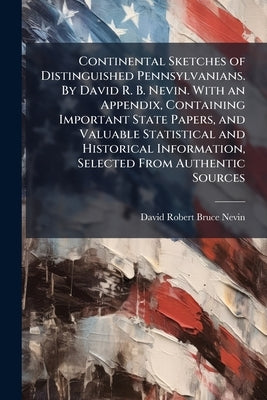 Continental Sketches of Distinguished Pennsylvanians. By David R. B. Nevin. With an Appendix, Containing Important State Papers, and Valuable Statisti by Nevin, David Robert Bruce