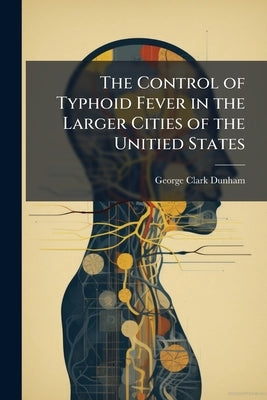 The Control of Typhoid Fever in the Larger Cities of the Unitied States by Dunham, George Clark