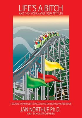 Life's A Bitch And Then You Change Your Attitude: 5 Secrets to Taming Life's Roller Coaster and Building Resilience by Northup, Jan