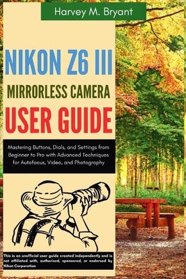 Nikon Z6 III Mirrorless Camera User Guide: Mastering Buttons, Dials, and Settings from Beginner to Pro with Advanced Techniques for Autofocus, Video, by Bryant, Harvey M.