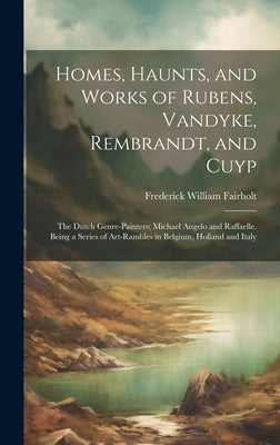 Homes, Haunts, and Works of Rubens, Vandyke, Rembrandt, and Cuyp: The Dutch Genre-Painters; Michael Angelo and Raffaelle. Being a Series of Art-Ramble by Fairholt, Frederick William