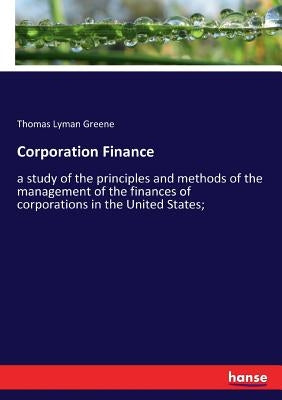 Corporation Finance: a study of the principles and methods of the management of the finances of corporations in the United States; by Greene, Thomas Lyman