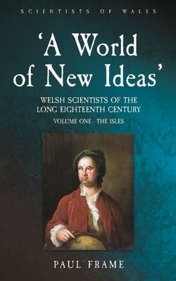 'A World of New Ideas', 1650-1820: Welsh Scientists of the Long Eighteenth Century, Volume 1: The Isles Volume 1 by Frame, Paul