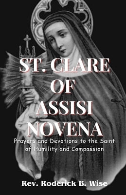 St. Clare of Assisi Novena: Prayers and Devotions to the Saint of Humility and Compassion by B. Wise, Roderick