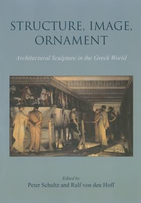 Structure, Image, Ornament: Architectural Sculpture in the Greek World by Schultz, Peter