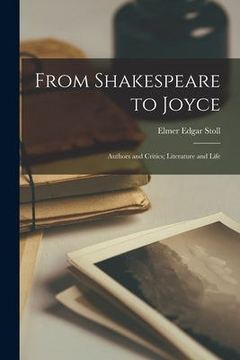 From Shakespeare to Joyce: Authors and Critics; Literature and Life by Stoll, Elmer Edgar 1874-1959