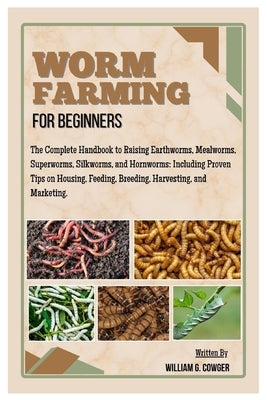 Worm Farming for Beginners: The Complete Handbook to Raising Mealworms, Earthworms, Superworms, Silkworms and Hornworms: Including Proven Tips on Hous by G. Cowger, William