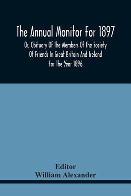 The Annual Monitor For 1897 Or, Obituary Of The Members Of The Society Of Friends In Great Britain And Ireland For The Year 1896 by Alexander, William
