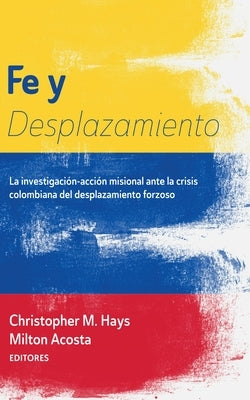 Fe Y Desplazamiento: La Investigación-Acción Misional Ante La Crisis Colombiana del Desplazamiento Forzoso by Hays, Christopher M.