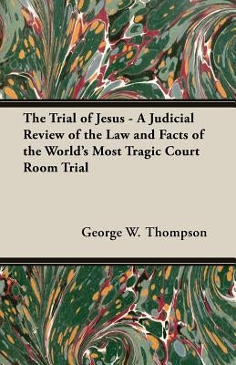 The Trial of Jesus - A Judicial Review of the Law and Facts of the World's Most Tragic Court Room Trial by Thompson, George W.