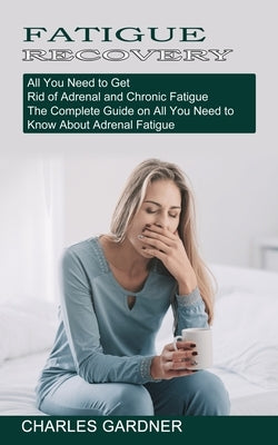 Fatigue Recovery: All You Need to Get Rid of Adrenal and Chronic Fatigue (The Complete Guide on All You Need to Know About Adrenal Fatigue) by Gardner, Charles