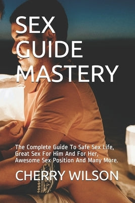 Sex Guide Mastery: The Complete Guide To Safe Sex Life, Great Sex For Him And For Her, Awesome Sex Position And Many More. by Wilson, Cherry