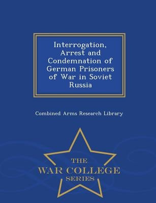 Interrogation, Arrest and Condemnation of German Prisoners of War in Soviet Russia - War College Series by Combined Arms Research Library