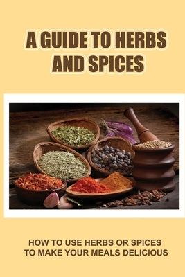 A Guide To Herbs And Spices: How To Use Herbs Or Spices To Make Your Meals Delicious by Cornetta, Doyle