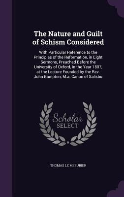 The Nature and Guilt of Schism Considered: With Particular Reference to the Principles of the Reformation, in Eight Sermons, Preached Before the Unive by Le Mesurier, Thomas