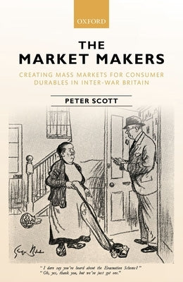 The Market Makers: Creating Mass Markets for Consumer Durables in Inter-War Britain by Scott, Peter