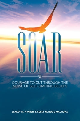Soar: Courage to Cut Through the Noise of Self-limiting Beliefs by Nyaberi, Leakey M.