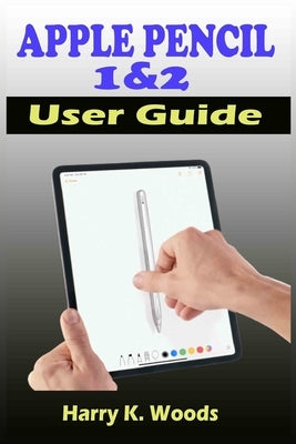 Apple Pencil 1 and 2 User Guide: A Quick, Easy, And Step By Step Instructional Manual On Apple Pencil First And Second Generations, With Tips And Tric by Woods, Harry K.