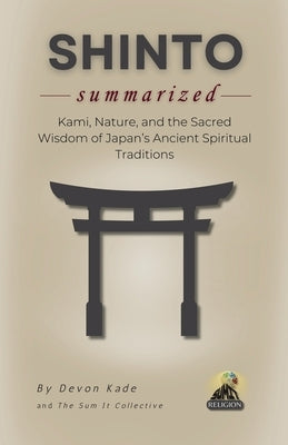 SHINTO Summarized: Kami, Nature, and the Sacred Wisdom of Japan's Ancient Spiritual Traditions by Kade, Devon