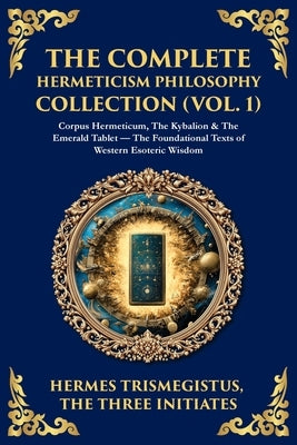 The Complete Hermeticism Philosophy Collection (Vol. 1): Corpus Hermeticum, The Kybalion & The Emerald Tablet - The Foundational Texts of Western Esot by Trismegistus, Hermes