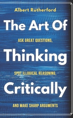 The Art of Thinking Critically: Ask Great Questions, Spot Illogical Reasoning, and Make Sharp Arguments by Rutherford, Albert
