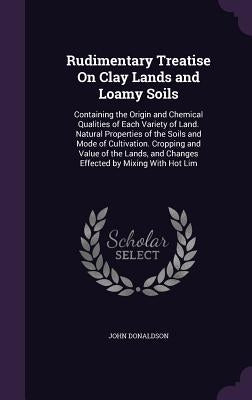 Rudimentary Treatise On Clay Lands and Loamy Soils: Containing the Origin and Chemical Qualities of Each Variety of Land. Natural Properties of the So by Donaldson, John