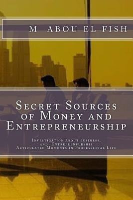 Secrets Sources Of Money And Entrepreneurship: Investigation about money, life, and Entrepreneurship, Articulated Moments in Professional Life by Abou El Fish, M.