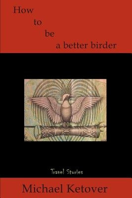 How to Be a Better Birder: Travel Stories by Ketover, Michael