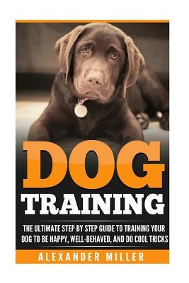 Dog Training: The Ultimate Step by Step Guide to Training Your Dog to Be Happy, Well Behaved, and Do Cool Tricks by Miller, Alexander