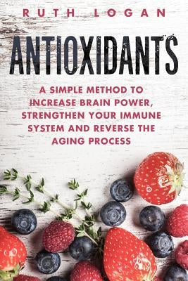 Antioxidants: A Simple Method to Increase Brain Power, Strengthen Your Immune System and Reverse the Aging Process by Logan, Ruth