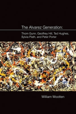 The Alvarez Generation: Thom Gunn, Geoffrey Hill, Ted Hughes, Sylvia Plath, and Peter Porter by Wootten, William