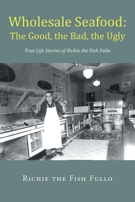 Wholesale Seafood: The Good, the Bad, the Ugly: True Life Stories of Richie the Fish Fullo by Fish Fullo, Richie The