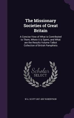 The Missionary Societies of Great Britain: A Concise View of What is Contributed to Them, Where it is Spent, and What are the Results Volume Talbot Co by Robertson, W. A. Scott 1837-1897