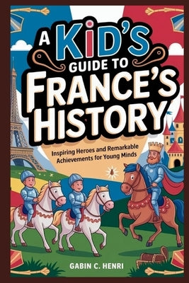 A Kid's Guide to France's History: Inspiring Heroes and Remarkable Achievements for Young Minds by C. Henri, Gabin