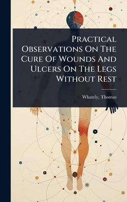 Practical Observations On The Cure Of Wounds And Ulcers On The Legs Without Rest by Whately, Thomas D. 1821