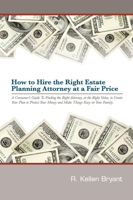 How to Hire the Right Estate Planning Attorney at a Fair Price: A Consumer's Guide to Finding an Attorney, at the Right Value, to Create Your Plan, to by Bryant, R. Kellen