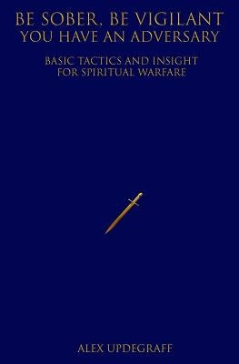 Be Sober Be Vigilant You Have an Adversary: Basic Tactics and Insight for Spiritual Warfare by Updegraff, Alex