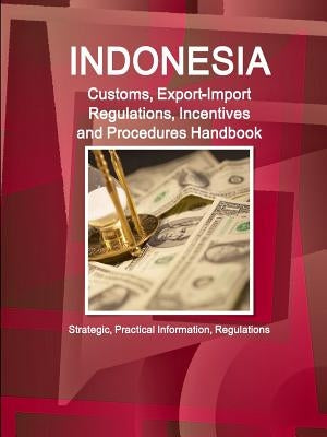 Indonesia Customs, Export-Import Regulations, Incentives and Procedures Handbook - Strategic, Practical Information, Regulations by Ibp, Inc